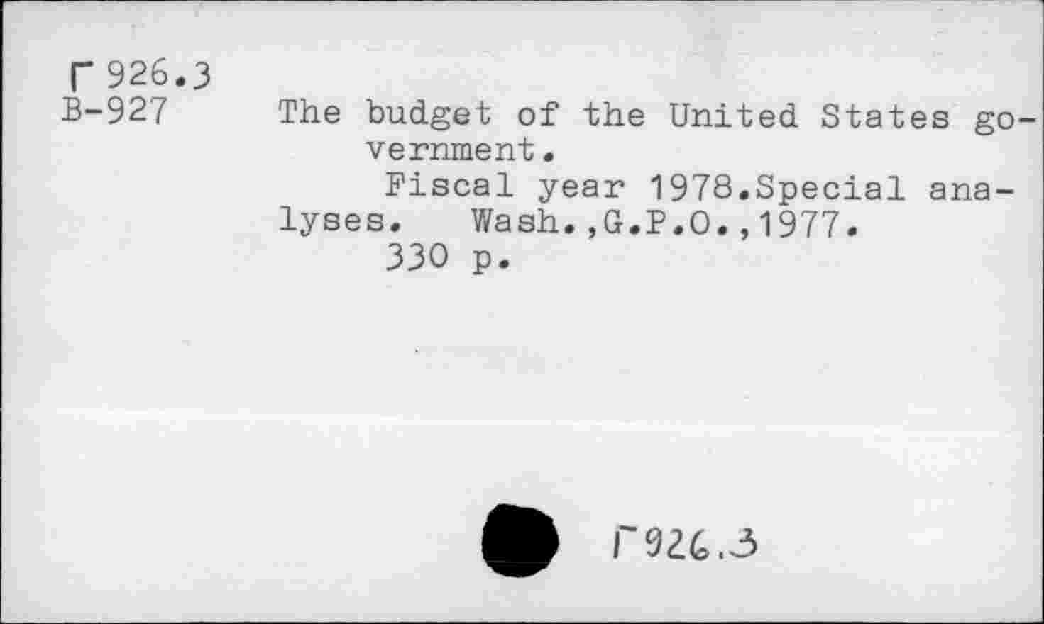 ﻿r 926.3
B-927
The budget of the United States government .
Fiscal year 1978.Special analyses. Wash.,G.P.O.,1977.
330 p.
T9Z6.3